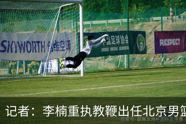 记者：李楠重执教鞭出任北京男篮主帅 率志在夺冠的北京征战CBA